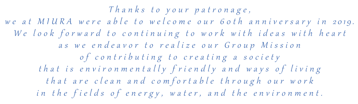 Thanks to your patronage, we at MIURA were able to welcome our 60th anniversary. We look forward to continuing to work with ideas with heart as we endeavor to realize our Group Mission of contributing to creating a society that is environmentally friendly and ways of living that are clean and comfortable through our work in the fields of energy, water, and the environment.