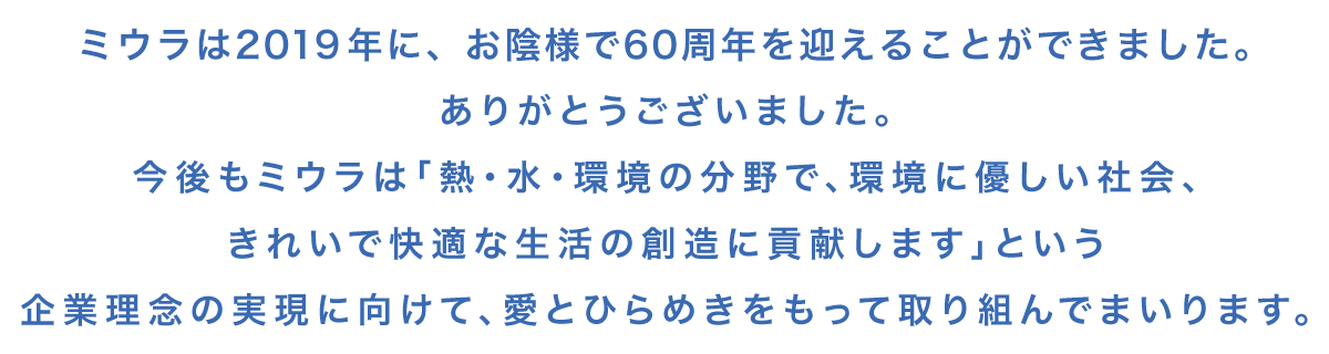 お陰様でミウラは60周年を迎えることができました。ありがとうございました。今後もミウラは「熱・水・環境の分野で、環境に優しい社会、きれいで快適な生活の創造に貢献します」という企業理念の実現に向けて、愛とひらめきをもって取り組んでまいります。