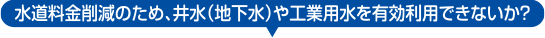 水道料金削減のため、井水（地下水）や工業用水を有効利用できないか？
