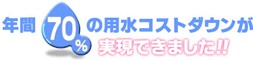 年間70%の用水コストダウンが実現できました！！