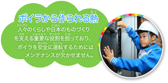 ボイラは、人々のくらしや日本のものづくりを支える重要な役割を担っており、安全に運転するためにはメンテナンスが欠かせません。