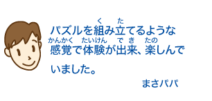 パズルを組み立てるような感覚で体験が出来、楽しんでいました。まさパパ