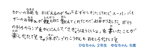 きかいの名前を、おぼえるのがちょっとむつかしかったけれど、スーパーバイザーのお姉さんが親切に教えてくれたのでよく分かりました。ボイラのそうちのランプをかくにんして、「さぎょうほうこくしょ」を書いたことが楽しかったです。きゅう水ポンプのこうかんもおもしろかったです。ひなちゃん2年生 ゆなちゃん6歳