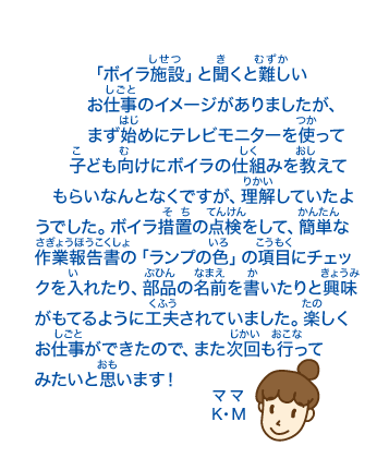 「ボイラ施設」と聞くと難しいお仕事のイメージがありましたが、まず始めにテレビモニターを使って子ども向けにボイラの仕組みを教えて　もらいなんとなくですが、理解していたようでした。ボイラ措置の点検をして、簡単な作業報告書の「ランプの色」の項目にチェックを入れたり、部品の名前を書いたりと興味がもてるように工夫されていました。楽しくお仕事ができたので、また次回も行ってみたいと思います！ママK・M