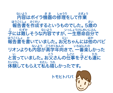 内容はボイラ機器の修理をして作業報告書を作成するというものでした。5歳の子には難しそうな内容ですが、一生懸命自分で報告書を書いていました。お兄ちゃんには他のパビリオンよりも内容が高学年向きで、一番楽しかったと言っていました。お父さんの仕事を子ども達に体験してもらえて私も嬉しかったです。トモヒトパパ