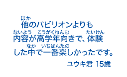 他のパビリオンよりも内容が高学年向きで、体験した中で一番楽しかったです。ユウキ君15歳